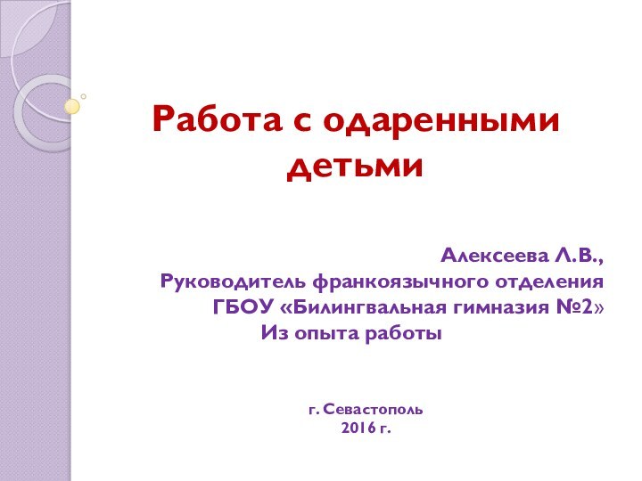 Работа с одаренными детьмиАлексеева Л.В.,Руководитель франкоязычного отделенияГБОУ «Билингвальная гимназия №2» Из опыта работы г. Севастополь2016 г.