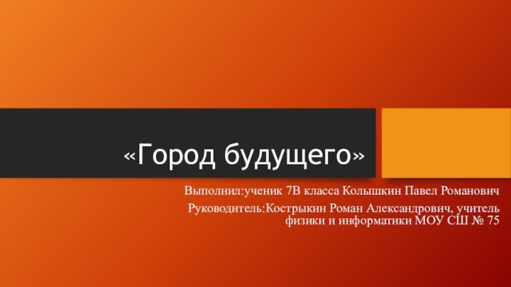 «Город будущего»Выполнил:ученик 7В класса Колышкин Павел РомановичРуководитель:Кострыкин Роман Александрович, учитель физики и