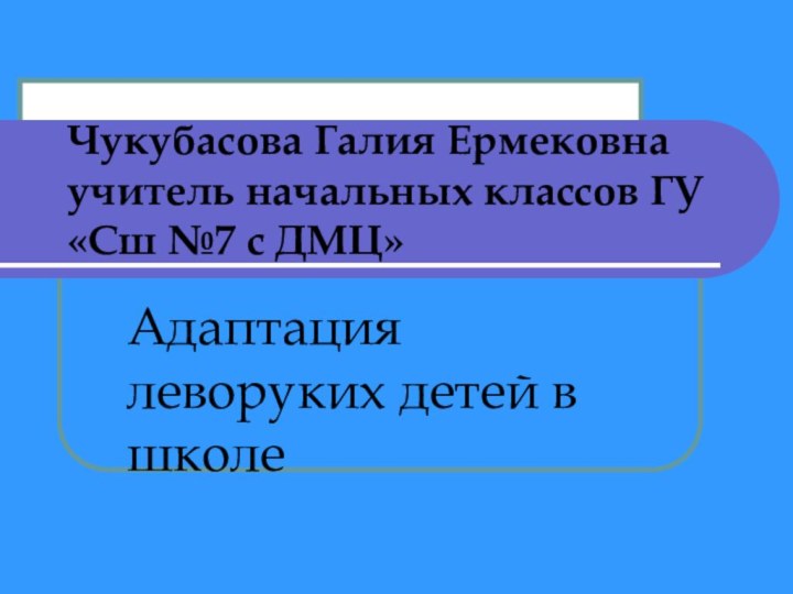 Чукубасова Галия Ермековна учитель начальных классов ГУ «Сш №7 с ДМЦ»Адаптация леворуких детей в школе