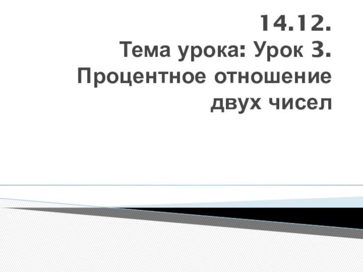 14.12.  Тема урока: Урок 3. Процентное отношение двух чисел