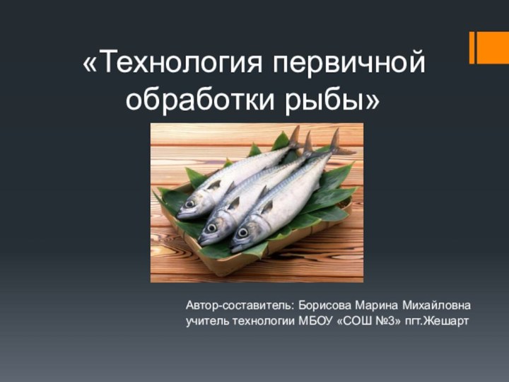 «Технология первичной обработки рыбы»Автор-составитель: Борисова Марина Михайловна учитель технологии МБОУ «СОШ №3» пгт.Жешарт