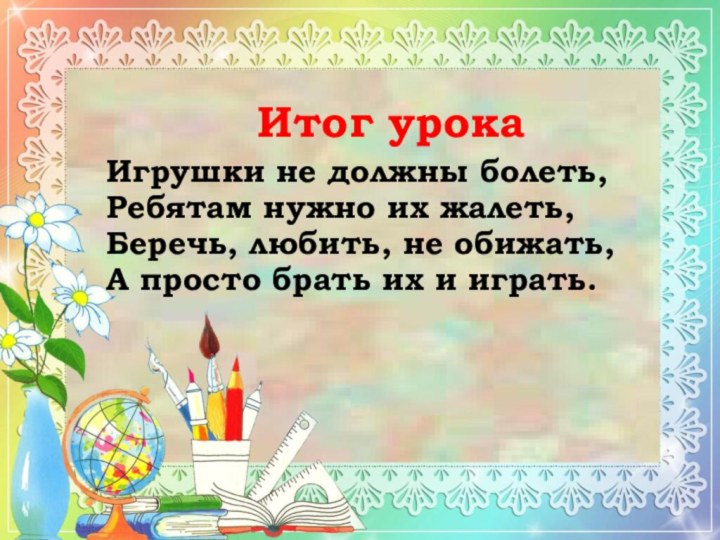 Итог урокаИгрушки не должны болеть,Ребятам нужно их жалеть,Беречь, любить, не обижать,А просто брать их и играть.