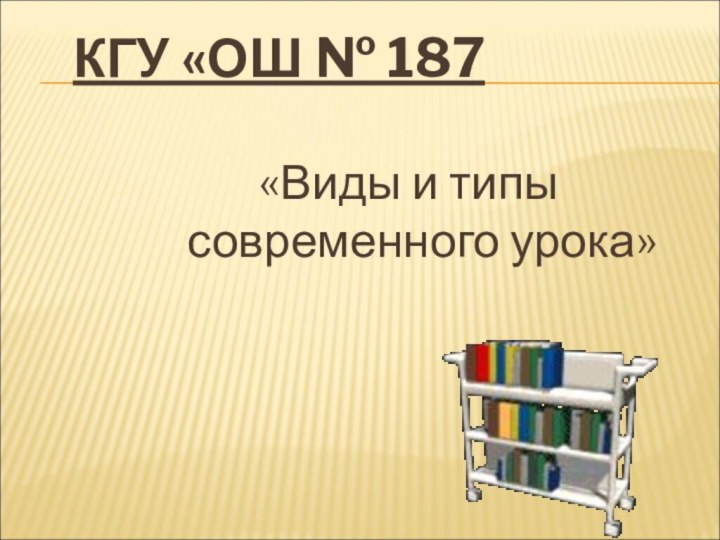 КГУ «ОШ № 187 «Виды и типы современного урока»