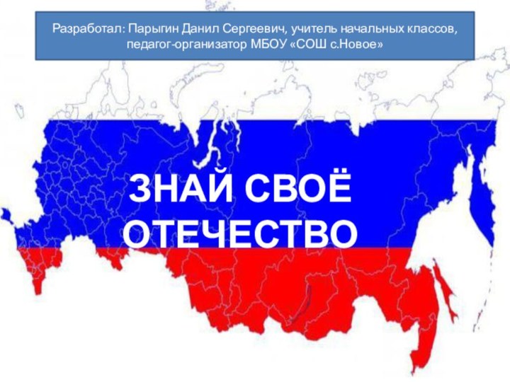 ЗНАЙ СВОЁ ОТЕЧЕСТВОРазработал: Парыгин Данил Сергеевич, учитель начальных классов, педагог-организатор МБОУ «СОШ с.Новое»