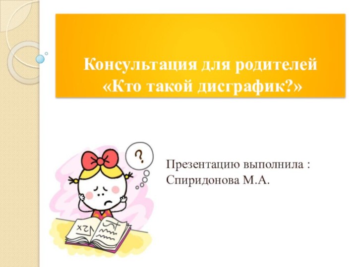 Консультация для родителей  «Кто такой дисграфик?»Презентацию выполнила : Спиридонова М.А.