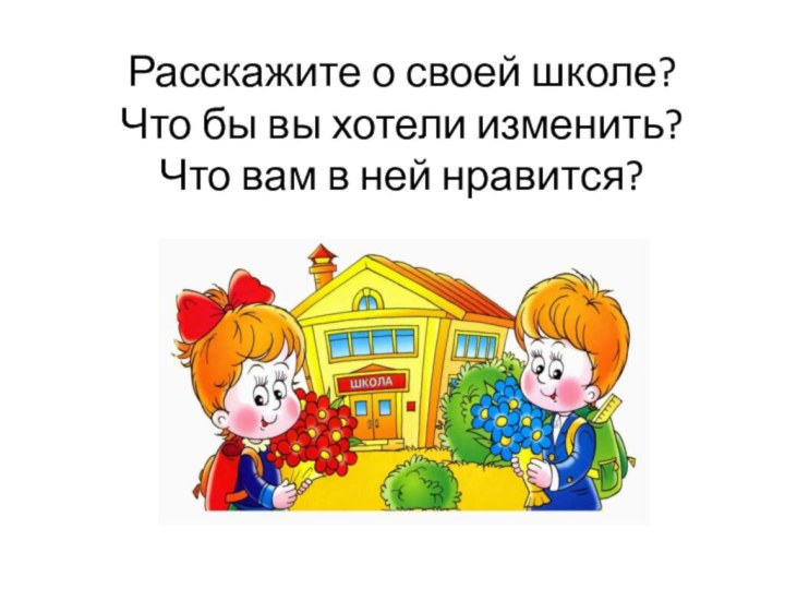 Расскажите о своей школе? Что бы вы хотели изменить?  Что вам в ней нравится?