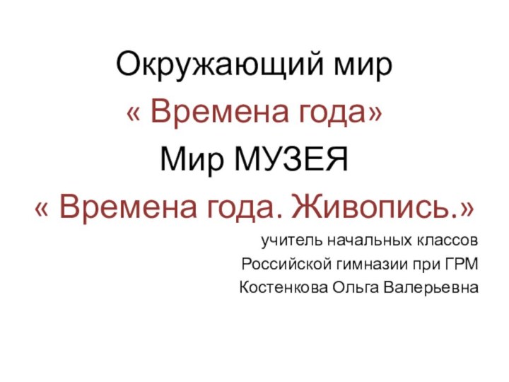 Окружающий мир« Времена года»Мир МУЗЕЯ« Времена года. Живопись.»учитель начальных классовРоссийской гимназии при ГРМКостенкова Ольга Валерьевна