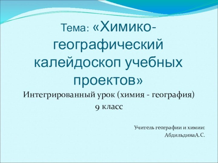 Тема: «Химико-географический калейдоскоп учебных проектов»Интегрированный урок (химия - география) 9 классУчитель географии и химии: АбдильдинаА.С.