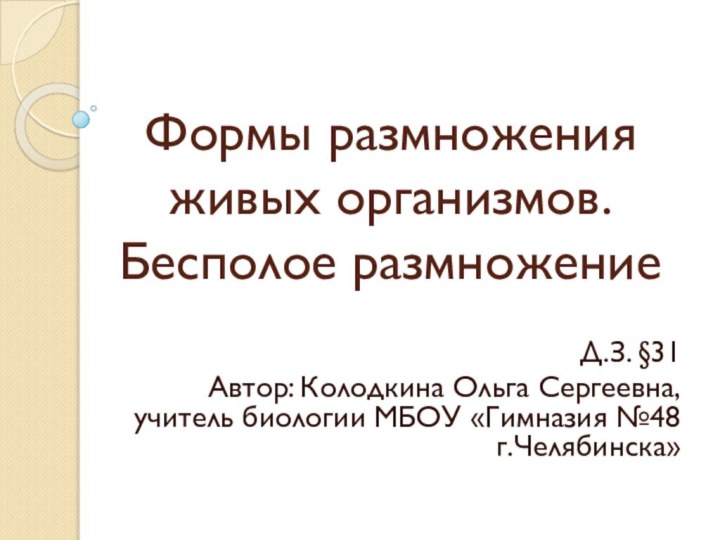 Формы размножения живых организмов. Бесполое размножениеД.З. §31Автор: Колодкина Ольга Сергеевна, учитель биологии МБОУ «Гимназия №48 г.Челябинска»