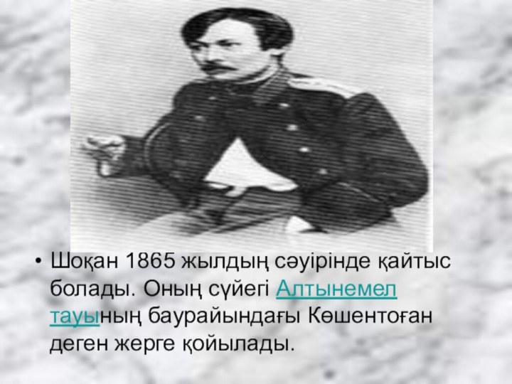 Шоқан 1865 жылдың сәуірінде қайтыс болады. Оның сүйегі Алтынемел тауының баурайындағы Көшентоған деген жерге қойылады.