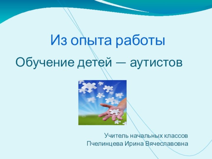 Из опыта работыОбучение детей — аутистовУчитель начальных классовПчелинцева Ирина Вячеславовна