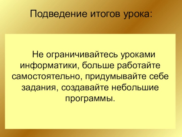 Подведение итогов урока: Не ограничивайтесь уроками информатики, больше работайте самостоятельно, придумывайте себе