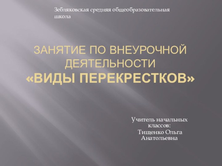 Занятие по внеурочной деятельности «Виды перекрестков»Учитель начальных классов: Тищенко Ольга АнатольевнаЗебляковская средняя общеобразовательная школа