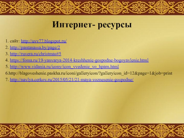 Интернет- ресурсы1. cайт: http://uvv77.blogspot.ru/2. http://pantanassa.by/page/23. http://ruvera.ru/christmas#54. https://foma.ru/19-yanvarya-2014-kreshhenie-gospodne-bogoyavlenie.html5. http://www.vidania.ru/icony/icon_vvedenie_vo_hpam.html6.http://blagoveshenie.paskha.ru/iconi/galleryicon/?galleryicon_id=12&page=1&job=print7. http://navlya.cerkov.ru/2015/05/21/21-maya-voznesenie-gospodne/