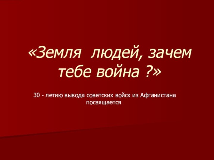 «Земля людей, зачем тебе война ?» 30 - летию вывода советских войск из Афганистана посвящается