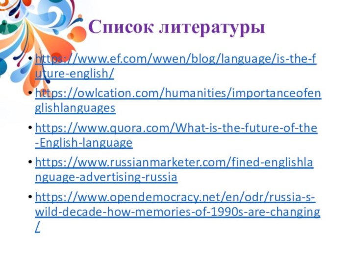 Список литературы https://www.ef.com/wwen/blog/language/is-the-future-english/ https://owlcation.com/humanities/importanceofenglishlanguages https://www.quora.com/What-is-the-future-of-the-English-languagehttps://www.russianmarketer.com/fined-englishlanguage-advertising-russiahttps://www.opendemocracy.net/en/odr/russia-s-wild-decade-how-memories-of-1990s-are-changing/