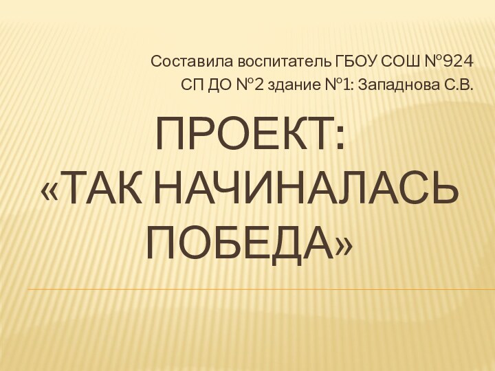 проект: «Так начиналась Победа»Составила воспитатель ГБОУ СОШ №924 СП ДО №2 здание №1: Западнова С.В.