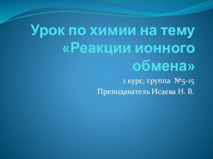 Урок по химии на тему «Реакции ионного обмена»1 курс, группа №5-15Преподаватель Исаева Н. В.