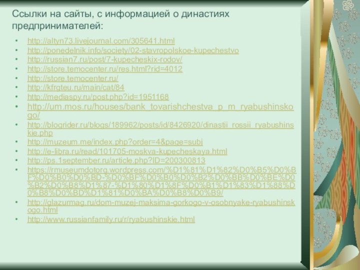 Ссылки на сайты, с информацией о династиях предпринимателей:http://altyn73.livejournal.com/305641.htmlhttp://ponedelnik.info/society/02-stavropolskoe-kupechestvohttp://russian7.ru/post/7-kupecheskix-rodov/http://store.temocenter.ru/res.html?rid=4012http://store.temocenter.ru/http://kfrgteu.ru/main/cat/84http://mediaspy.ru/post.php?id=1951168http://um.mos.ru/houses/bank_tovarishchestva_p_m_ryabushinskogo/http://blogrider.ru/blogs/189962/posts/id/8426920/dinastii_rossii_ryabushinskie.phphttp://muzeum.me/index.php?order=4&page=subjhttp://e-libra.ru/read/101705-moskva-kupecheskaya.htmlhttp://ps.1september.ru/article.php?ID=200300813https://rmuseumdotorg.wordpress.com/%D1%81%D1%82%D0%B5%D0%BF%D0%B0%D0%BD-%D0%BF%D0%B0%D0%B2%D0%BB%D0%BE%D0%B2%D0%B8%D1%87-%D1%80%D1%8F%D0%B1%D1%83%D1%88%D0%B8%D0%BD%D1%81%D0%BA%D0%B8%D0%B9/http://glazurmag.ru/dom-muzej-maksima-gorkogo-v-osobnyake-ryabushinskogo.htmlhttp://www.russianfamily.ru/r/ryabushinskie.html