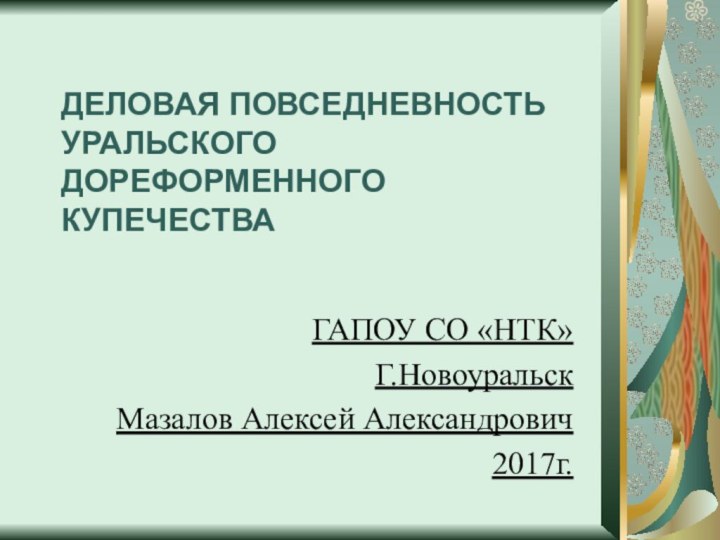 ДЕЛОВАЯ ПОВСЕДНЕВНОСТЬ УРАЛЬСКОГО ДОРЕФОРМЕННОГО КУПЕЧЕСТВА ГАПОУ СО «НТК» Г.Новоуральск Мазалов Алексей Александрович2017г.