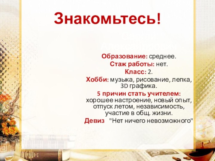 Знакомьтесь!Сергей АлександровичОбразование: среднее.Стаж работы: нет.Класс: 2.Хобби: музыка, рисование, лепка, 3D графика.5 причин стать