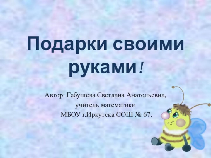 Подарки своими руками!Автор: Габушева Светлана Анатольевна,учитель математики МБОУ г.Иркутска СОШ № 67.