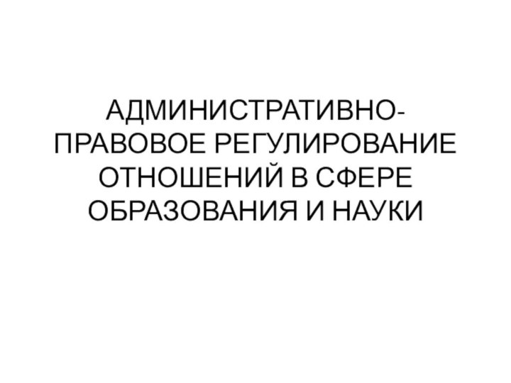 АДМИНИСТРАТИВНО-ПРАВОВОЕ РЕГУЛИРОВАНИЕ ОТНОШЕНИЙ В СФЕРЕ ОБРАЗОВАНИЯ И НАУКИ