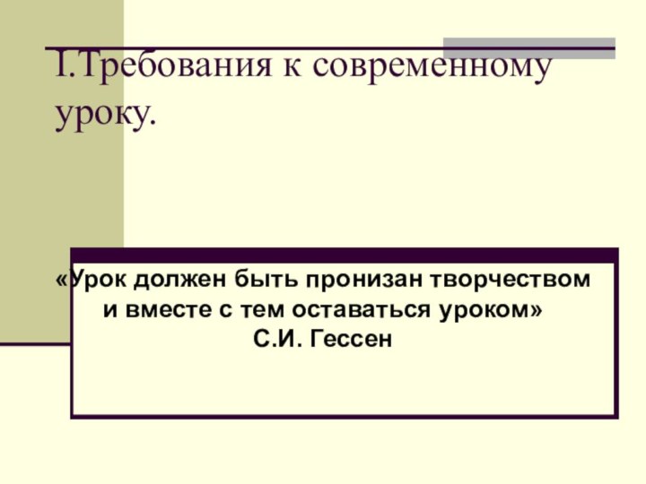 I.Требования к современному уроку.«Урок должен быть пронизан творчеством и вместе с тем оставаться уроком» С.И. Гессен