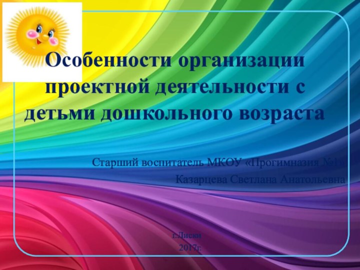 Особенности организации проектной деятельности с детьми дошкольного возрастаСтарший воспитатель МКОУ «Прогимназия №1»Казарцева Светлана Анатольевнаг.Лиски  2017г.