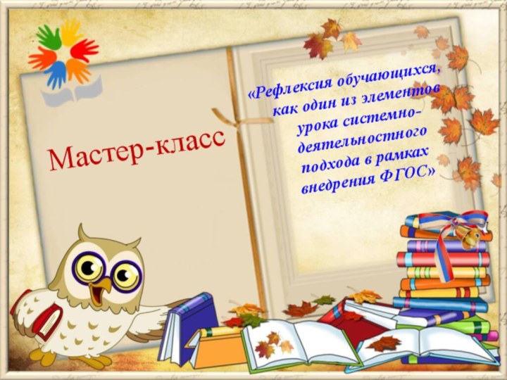 «Рефлексия обучающихся, как один из элементов урока системно-деятельностного подхода в рамках внедрения ФГОС»Мастер-класс