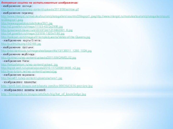 Активные ссылки на использованные изображения: - изображение солнца:http://dom-mody.com/wp-content/uploads/2013/08/solntse.gif- изображение пирамид:http://www.intergid.ru/modules/tourism/photogallery/country/29/egypt1.jpeghttp://www.intergid.ru/modules/tourism/photogallery/country/29/egypt1.jpeghttp://www.egipetplus.ru/articles/30/1.jpghttp://s2.goodfon.ru/image/11153-4372x2906.jpghttp://greenwich-travel.ru/d/223373/d/1215802001_6.jpghttp://s4.goodfon.ru/image/337816-1920x1180.jpghttp://belepan.com/images/01temple/queens/Valley-of-the-Queens.jpg - изображение