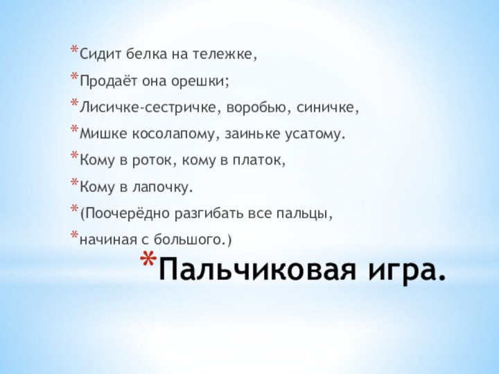 Пальчиковая игра.Сидит белка на тележке,Продаёт она орешки;Лисичке-сестричке, воробью, синичке,Мишке косолапому, заиньке усатому.Кому