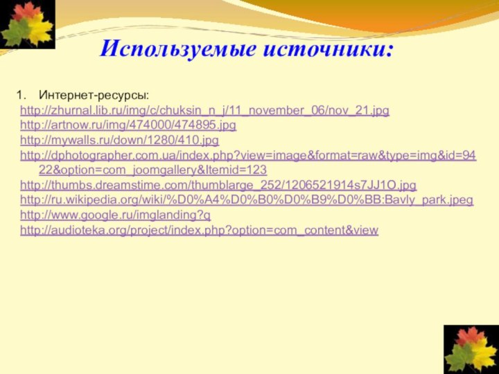 Используемые источники:Интернет-ресурсы:http://zhurnal.lib.ru/img/c/chuksin_n_j/11_november_06/nov_21.jpg	http://artnow.ru/img/474000/474895.jpghttp://mywalls.ru/down/1280/410.jpghttp://dphotographer.com.ua/index.php?view=image&format=raw&type=img&id=9422&option=com_joomgallery&Itemid=123http://thumbs.dreamstime.com/thumblarge_252/1206521914s7JJ1O.jpghttp://ru.wikipedia.org/wiki/%D0%A4%D0%B0%D0%B9%D0%BB:Bavly_park.jpeghttp://www.google.ru/imglanding?qhttp://audioteka.org/project/index.php?option=com_content&view