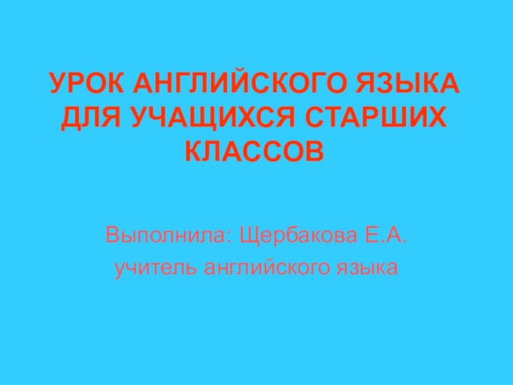 УРОК АНГЛИЙСКОГО ЯЗЫКА ДЛЯ УЧАЩИХСЯ СТАРШИХ КЛАССОВВыполнила: Щербакова Е.А.учитель английского языка