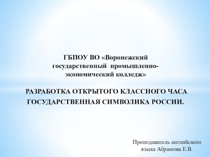 ГБПОУ ВО «Воронежский государственный промышленно-экономический колледж»РАЗРАБОТКА ОТКРЫТОГО КЛАССНОГО ЧАСАГОСУДАРСТВЕННАЯ СИМВОЛИКА РОССИИ.Преподаватель английского языка Абрамова Е.В.