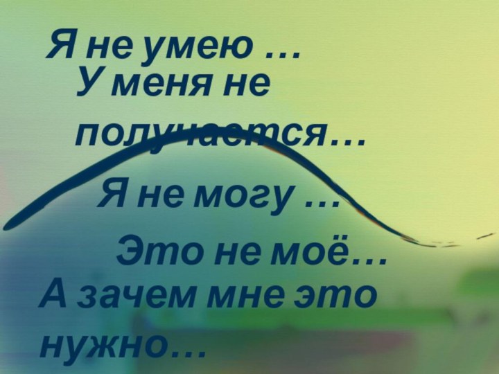 Я не могу …У меня не получается…Я не умею …Это не моё…А зачем мне это нужно…