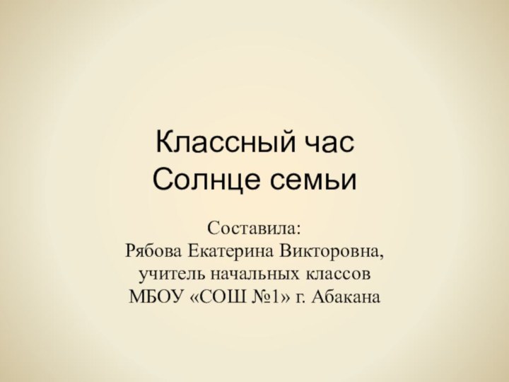 Классный час Солнце семьиСоставила:Рябова Екатерина Викторовна,учитель начальных классовМБОУ «СОШ №1» г. Абакана