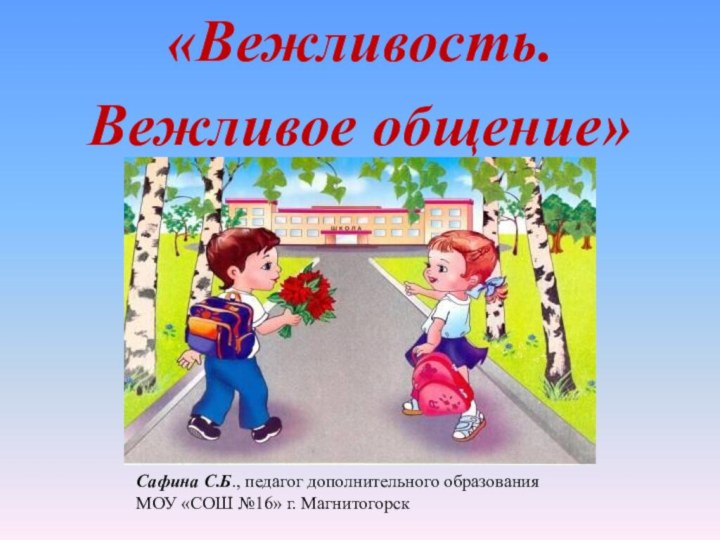 «Вежливость. Вежливое общение»Сафина С.Б., педагог дополнительного образования МОУ «СОШ №16» г. Магнитогорск