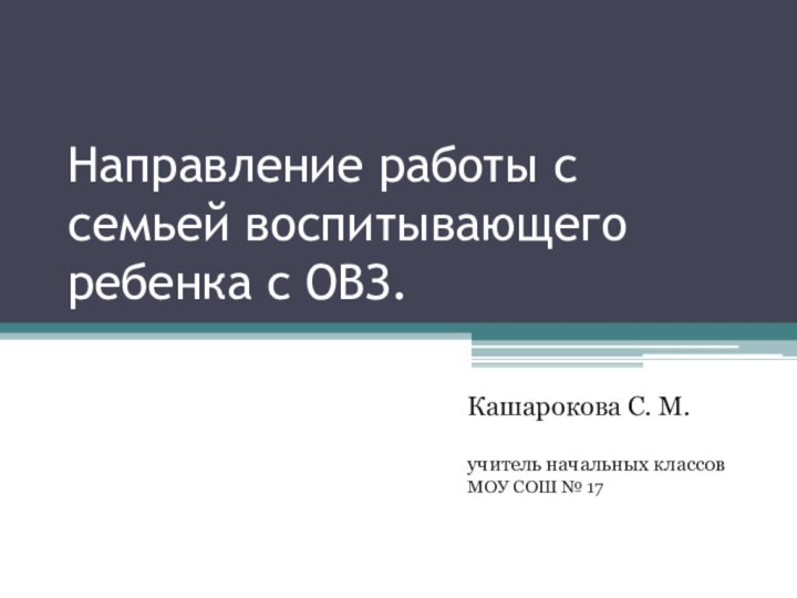 Направление работы с семьей воспитывающего ребенка с ОВЗ.Кашарокова С. М.учитель начальных классов МОУ СОШ № 17