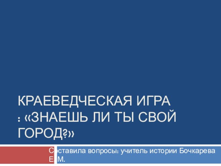 краеведческая игра  : «Знаешь ли ты свой город?»Составила вопросы: учитель истории Бочкарева Е. М.