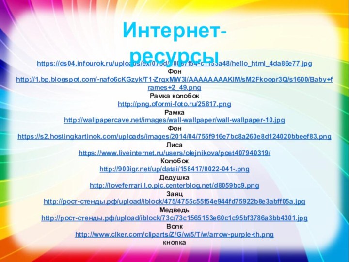 https://ds04.infourok.ru/uploads/ex/075d/00087f54-c1153a48/hello_html_4da86e77.jpgФонhttp://1.bp.blogspot.com/-nafo6cKGzyk/T1-ZrqxMW3I/AAAAAAAAKlM/sM2Fkoopr3Q/s1600/Baby+frames+2_49.pngРамка колобокhttp://png.oformi-foto.ru/25817.pngРамкаhttp://wallpapercave.net/images/wall-wallpaper/wall-wallpaper-10.jpgФонhttps://s2.hostingkartinok.com/uploads/images/2014/04/755f916e7bc8a260e8d124020bbeef83.pngЛисаhttps://www.liveinternet.ru/users/olejnikova/post407940319/Колобокhttp:///up/datai/158417/0022-041-.pngДедушкаhttp://loveferrari.l.o.pic.centerblog.net/d8059bc9.pngЗаяцhttp://рост-стенды.рф/upload/iblock/475/4755c55f54e944fd75922b8e3abff05a.jpgМедведьhttp://рост-стенды.рф/upload/iblock/73c/73c1565153e60c1c95bf3786a3bb4301.jpgВолкhttp://www.clker.com/cliparts/Z/G/w/5/T/w/arrow-purple-th.pngкнопкаИнтернет-ресурсы