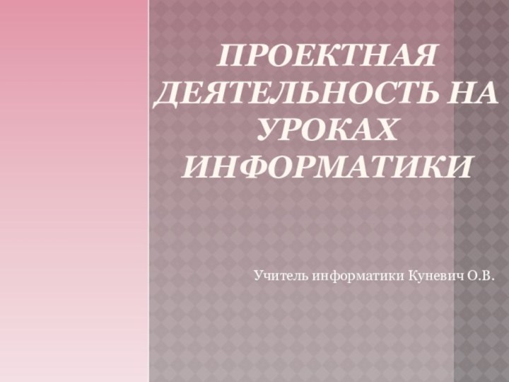 ПРОЕКТНАЯ ДЕЯТЕЛЬНОСТЬ НА УРОКАХ ИНФОРМАТИКИУчитель информатики Куневич О.В.