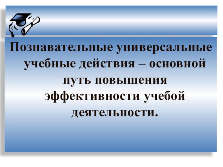 Познавательные универсальные учебные действия – основной путь повышения эффективности учебой деятельности.