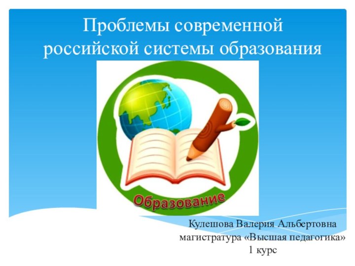 Проблемы современной российской системы образованияКулешова Валерия Альбертовна магистратура «Высшая педагогика»  1 курс