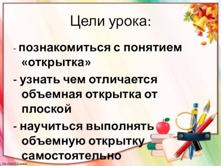 Цели урока:- познакомиться с понятием «открытка»- узнать чем отличается объемная открытка от