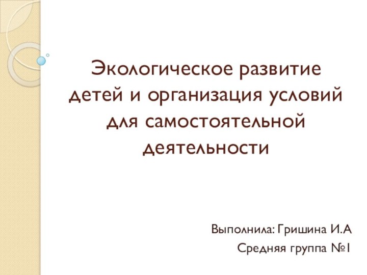 Экологическое развитие детей и организация условий для самостоятельной деятельностиВыполнила: Гришина И.АСредняя группа №1