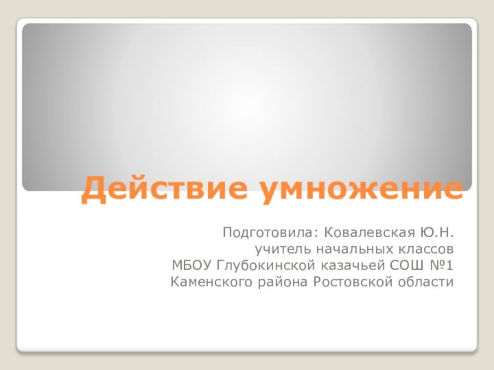 Действие умножение Подготовила: Ковалевская Ю.Н.учитель начальных классовМБОУ Глубокинской казачьей СОШ №1Каменского района Ростовской области