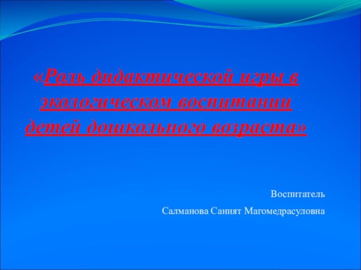 «Роль дидактической игры в экологическом воспитании детей дошкольного возраста»Воспитатель Салманова Саният Магомедрасуловна