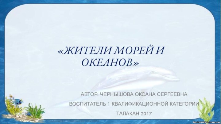 «Жители морей и океанов»Автор: Чернышова Оксана СергеевнаВоспитатель 1 квалификационной категорииТалакан 2017