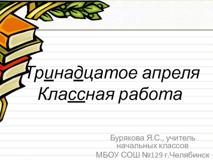 Тринадцатое апреля Классная работаБурякова Я.С., учитель начальных классовМБОУ СОШ №129 г.Челябинск